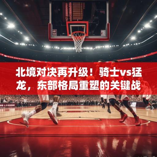 北境对决再升级！骑士vs猛龙，东部格局重塑的关键战役，米切尔与阿奴诺比正面对决成焦点，北境对决升级，骑士vs猛龙重塑东部格局，米切尔与阿奴诺比正面对决成焦点