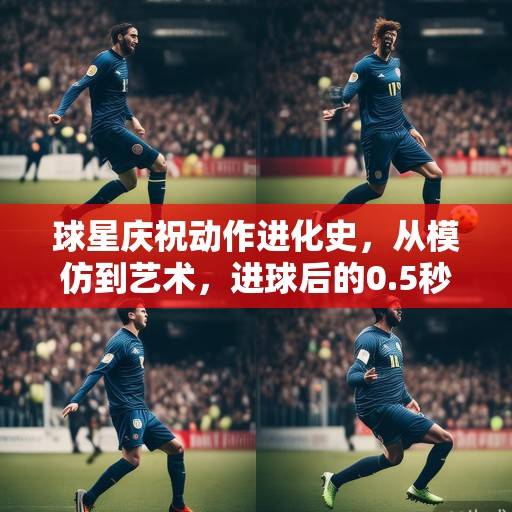球星庆祝动作进化史，从模仿到艺术，进球后的0.5秒如何定义球场个性，球星庆祝动作进化史，从模仿到艺术，0.5秒定义球场个性