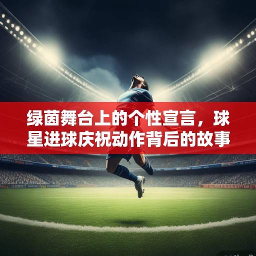 绿茵舞台上的个性宣言，球星进球庆祝动作背后的故事与密码