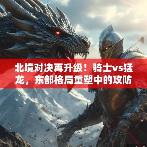 北境对决再升级！骑士vs猛龙，东部格局重塑中的攻防博弈与宿命对决，北境对决，骑士vs猛龙，东部格局重塑中的攻防博弈与宿命对决