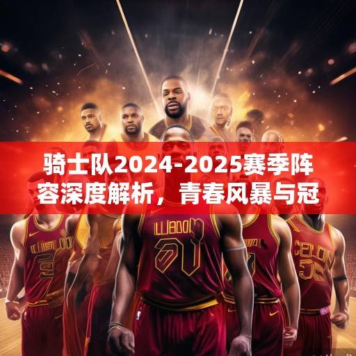 骑士队2024-2025赛季阵容深度解析，青春风暴与冠军底蕴的融合，骑士青春风暴与冠军底蕴的融合解析