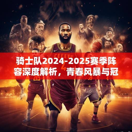 骑士队2024-2025赛季阵容深度解析，青春风暴与冠军底蕴的融合，骑士青春风暴与冠军底蕴的融合解析