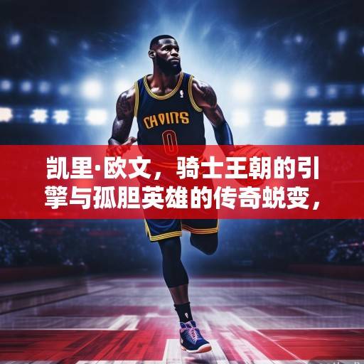 凯里·欧文，骑士王朝的引擎与孤胆英雄的传奇蜕变，凯里·欧文，骑士王朝引擎与孤胆英雄的蜕变传奇