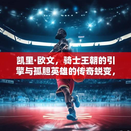 凯里·欧文，骑士王朝的引擎与孤胆英雄的传奇蜕变，凯里·欧文，骑士王朝引擎与孤胆英雄的蜕变传奇