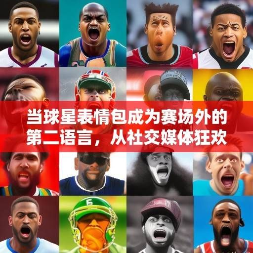 当球星表情包成为赛场外的第二语言，从社交媒体狂欢到文化符号的演变，球星表情包，从赛场外第二语言到文化符号的演变