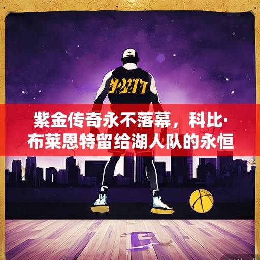 紫金传奇永不落幕，科比·布莱恩特留给湖人队的永恒遗产与时代回响，紫金传奇永不落幕