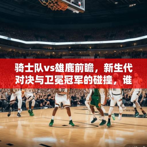 骑士队vs雄鹿前瞻，新生代对决与卫冕冠军的碰撞，谁能笑傲东部？新生代对决VS卫冕冠军，骑士VS雄鹿谁能笑傲东部？