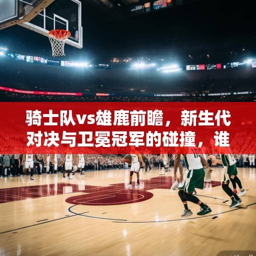骑士队vs雄鹿前瞻，新生代对决与卫冕冠军的碰撞，谁能笑傲东部？新生代对决VS卫冕冠军，骑士VS雄鹿谁能笑傲东部？