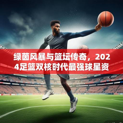 绿茵风暴与篮坛传奇，2024足篮双核时代最强球星资讯全景扫描，2024足篮双核时代最强球星全景扫描