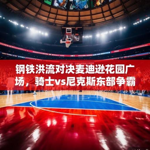 钢铁洪流对决麦迪逊花园广场，骑士vs尼克斯东部争霸战前瞻与深度解析，骑士vs尼克斯，东部争霸战前瞻与深度解析