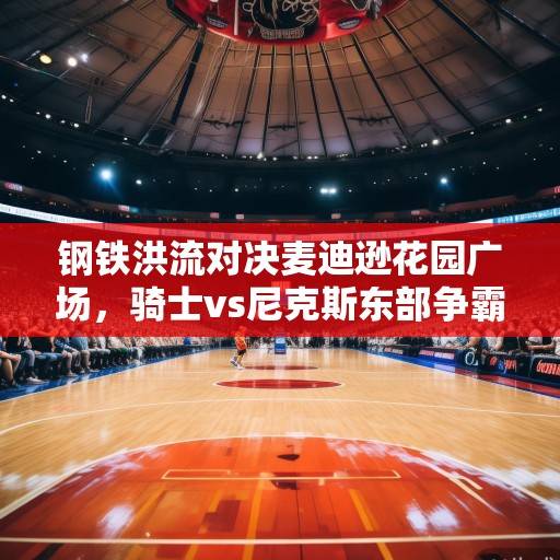 钢铁洪流对决麦迪逊花园广场，骑士vs尼克斯东部争霸战前瞻与深度解析，骑士vs尼克斯，东部争霸战前瞻与深度解析