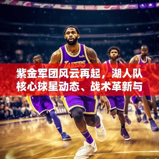 紫金军团风云再起，湖人队核心球星动态、战术革新与争冠前景深度解析，紫金军团争冠前景深度解析