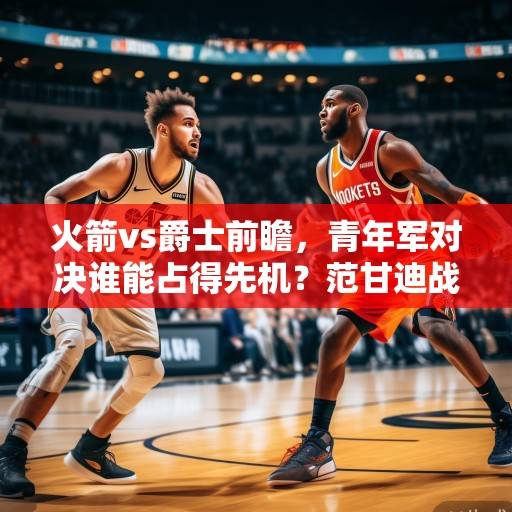 火箭vs爵士前瞻，青年军对决谁能占得先机？范甘迪战术体系vs克拉克森进攻火力，新星碰撞引关注，火箭vs爵士，青年军对决新星碰撞 范甘迪战术对位克拉克森火力