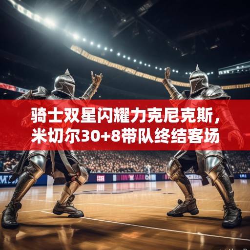 骑士双星闪耀力克尼克斯，米切尔30+8带队终结客场五连败，米切尔30+8终结客场五连败 尼克斯双星闪耀力克尼克斯