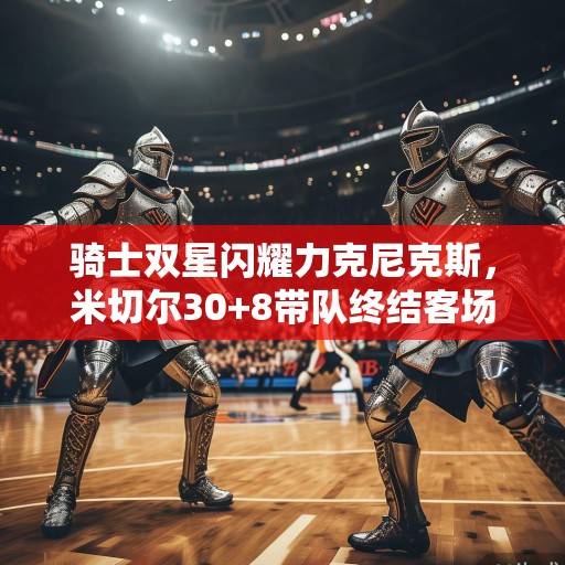 骑士双星闪耀力克尼克斯,米切尔30+8带队终结客场五连败,米切尔30+8终结客场五连败 尼克斯双星闪耀力克尼克斯 骑士双星闪耀力克尼克斯,米切尔30+8带队终结客场五连败,米切尔30+8终结客场五连败 尼克斯双星闪耀力克尼克斯