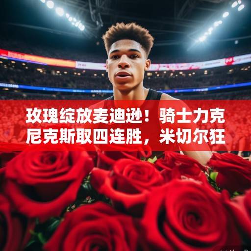 玫瑰绽放麦迪逊！骑士力克尼克斯取四连胜，米切尔狂砍41分铸经典之战，米切尔41分铸经典 骑士力克尼克斯取四连胜