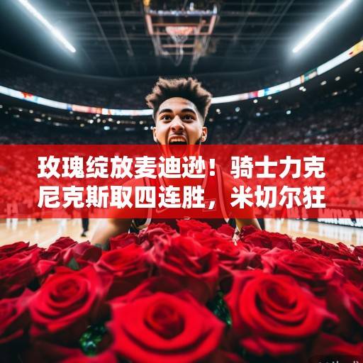 玫瑰绽放麦迪逊！骑士力克尼克斯取四连胜，米切尔狂砍41分铸经典之战，米切尔41分铸经典 骑士力克尼克斯取四连胜