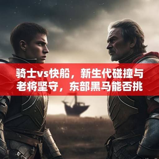 骑士vs快船，新生代碰撞与老将坚守，东部黑马能否挑战西部劲旅？新生代与老将的较量，东部黑马快船挑战西部劲旅骑士