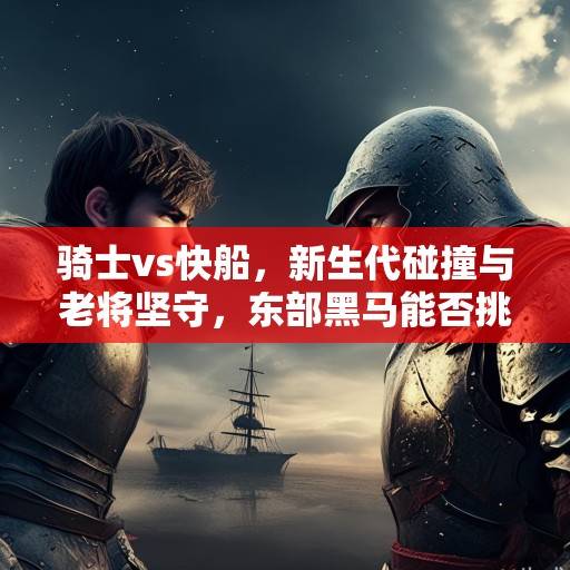 骑士vs快船,新生代碰撞与老将坚守,东部黑马能否挑战西部劲旅?新生代与老将的较量,东部黑马快船挑战西部劲旅骑士 骑士vs快船,新生代碰撞与老将坚守,东部黑马能否挑战西部劲旅?新生代与老将的较量,东部黑马快船挑战西部劲旅骑士