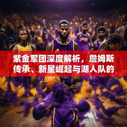 紫金军团深度解析，詹姆斯传承、新星崛起与湖人队的未来战略布局，紫金军团深度解析，传承、崛起与未来布局