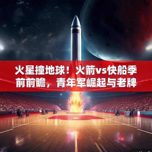 火星撞地球！火箭vs快船季前前瞻，青年军崛起与老牌劲旅的西部暗战，火星撞地球！火箭vs快船季前前瞻，青年军崛起与老牌劲旅的西部暗战