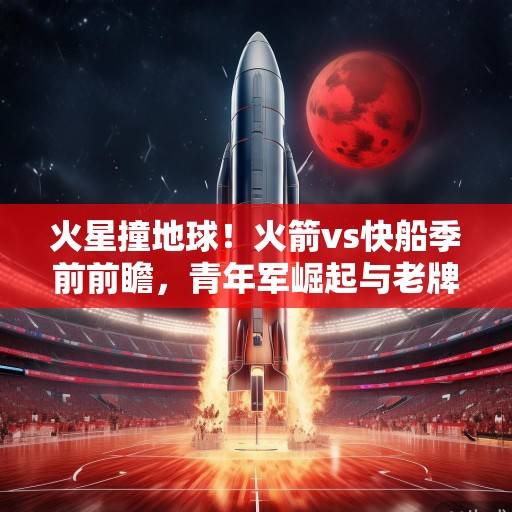 火星撞地球！火箭vs快船季前前瞻，青年军崛起与老牌劲旅的西部暗战，火星撞地球！火箭vs快船季前前瞻，青年军崛起与老牌劲旅的西部暗战