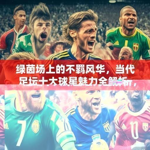 绿茵场上的不羁风华，当代足坛十大球星魅力全解析，当代足坛十大球星魅力全解析