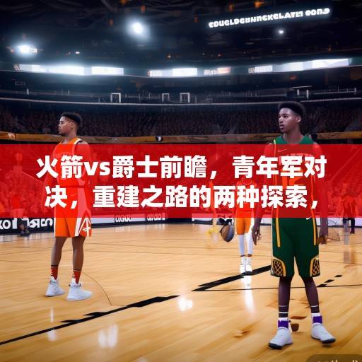 火箭vs爵士前瞻，青年军对决，重建之路的两种探索，火箭vs爵士，青年军对决，重建之路的两种探索