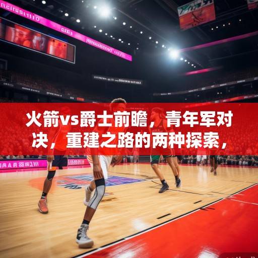 火箭vs爵士前瞻，青年军对决，重建之路的两种探索，火箭vs爵士，青年军对决，重建之路的两种探索