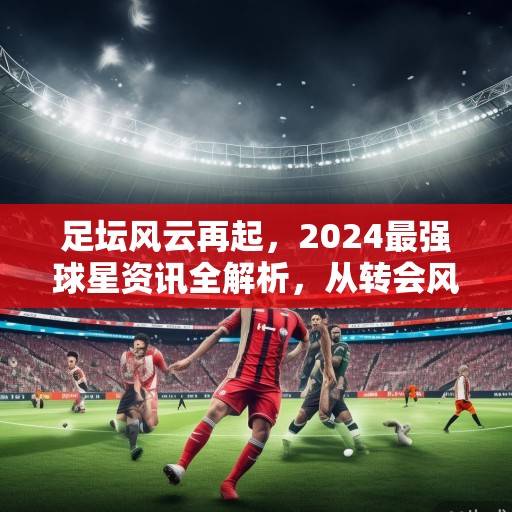 足坛风云再起，2024最强球星资讯全解析，从转会风暴到纪录狂潮，2024足坛风云，球星资讯全解析