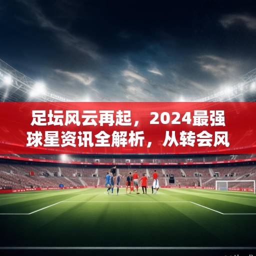 足坛风云再起，2024最强球星资讯全解析，从转会风暴到纪录狂潮，2024足坛风云，球星资讯全解析