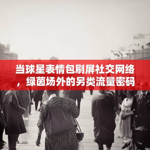 当球星表情包刷屏社交网络，绿茵场外的另类流量密码与文化传播，球星表情包，绿茵场外的另类流量密码与文化使者