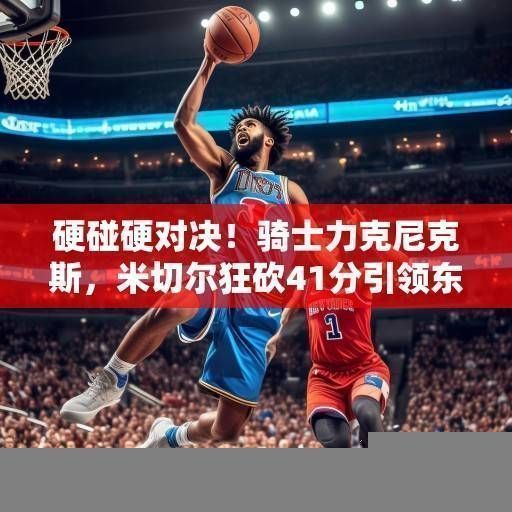 硬碰硬对决!骑士力克尼克斯,米切尔狂砍41分引领东部豪强之争,米切尔41分力克尼克斯,骑士领跑东部豪强之争 硬碰硬对决!骑士力克尼克斯,米切尔狂砍41分引领东部豪强之争,米切尔41分力克尼克斯,骑士领跑东部豪强之争