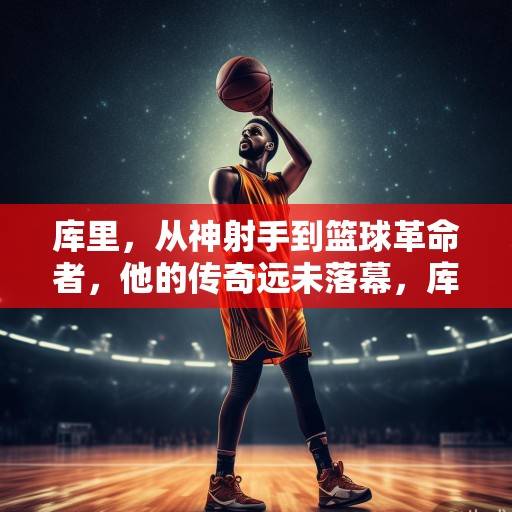 库里，从神射手到篮球革命者，他的传奇远未落幕，库里，从神射手到篮球革命者的传奇未竟