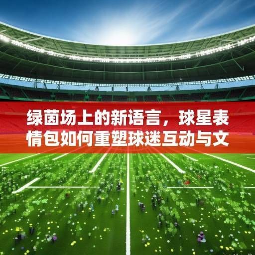 绿茵场上的新语言，球星表情包如何重塑球迷互动与文化传播，球星表情包，绿茵场上的新语言重塑球迷互动与文化传播