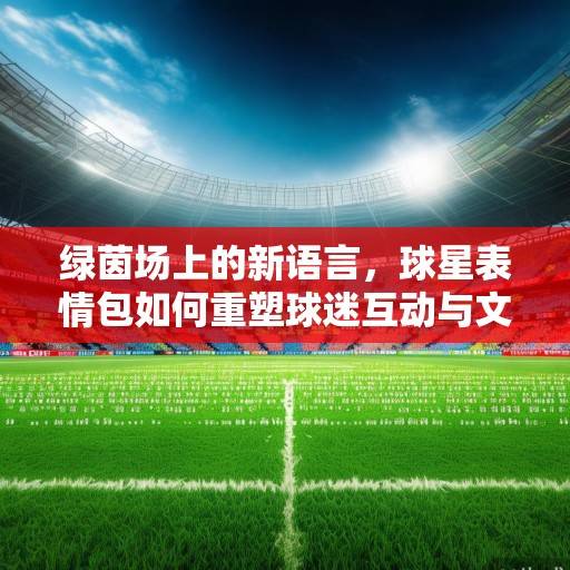 绿茵场上的新语言，球星表情包如何重塑球迷互动与文化传播，球星表情包，绿茵场上的新语言重塑球迷互动与文化传播