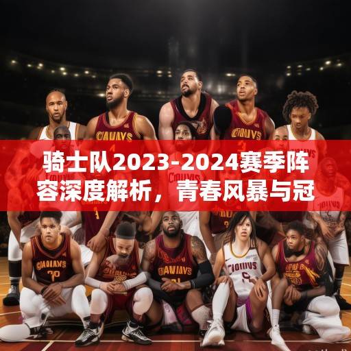 骑士队2023-2024赛季阵容深度解析，青春风暴与冠军底蕴的融合，骑士青春风暴与冠军底蕴的融合，2023-2024赛季阵容深度解析