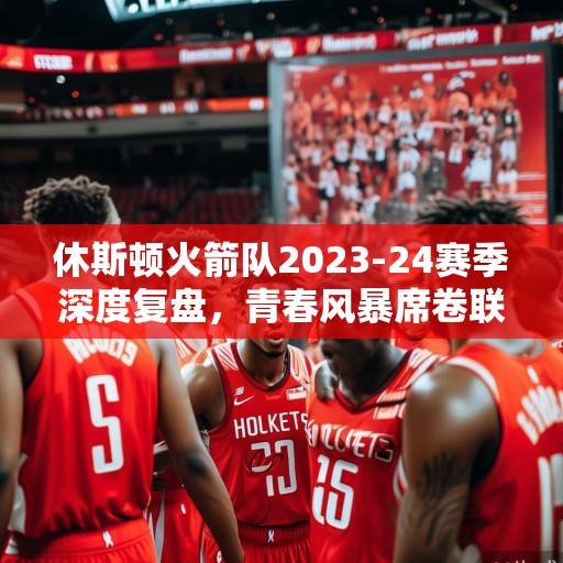 休斯顿火箭队2023-24赛季深度复盘，青春风暴席卷联盟，未来基石初露锋芒，火箭青春风暴复盘，未来基石初露锋芒