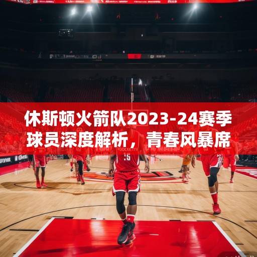 休斯顿火箭队2023-24赛季球员深度解析，青春风暴席卷联盟，新星崛起与老将传承并存，火箭青春风暴，新星崛起与老将传承的深度解析