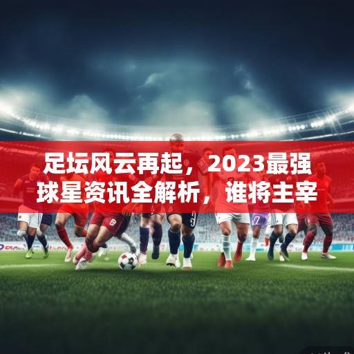 足坛风云再起，2023最强球星资讯全解析，谁将主宰新赛季？2023足坛最强球星解析，谁将主宰新赛季？