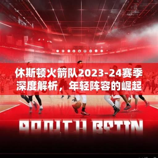 休斯顿火箭队2023-24赛季深度解析，年轻阵容的崛起与未来展望，火箭青春风暴，2023-24赛季崛起与未来展望