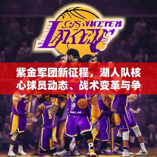 紫金军团新征程，湖人队核心球员动态、战术变革与争冠前景深度解析，紫金军团新征程，湖人核心、战术与争冠前景解析