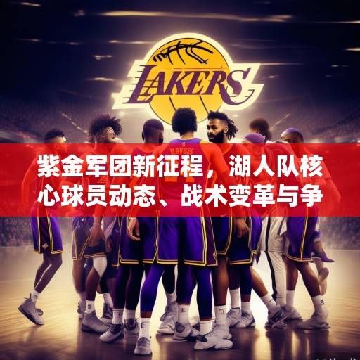 紫金军团新征程，湖人队核心球员动态、战术变革与争冠前景深度解析，紫金军团新征程，湖人核心、战术与争冠前景解析