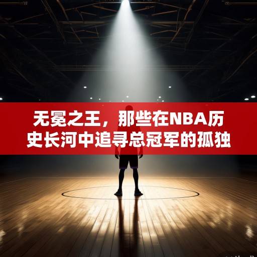 无冕之王，那些在NBA历史长河中追寻总冠军的孤独追光者，NBA无冕之王，孤独追光者的总冠军征途