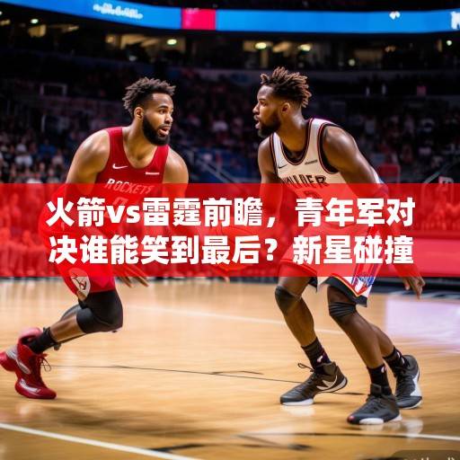 火箭vs雷霆前瞻，青年军对决谁能笑到最后？新星碰撞或决定西部排名走向，火箭vs雷霆新星碰撞 西部排名关键战
