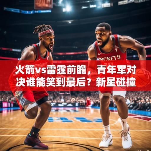 火箭vs雷霆前瞻，青年军对决谁能笑到最后？新星碰撞或决定西部排名走向，火箭vs雷霆新星碰撞 西部排名关键战