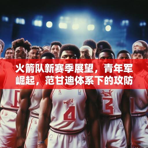 火箭队新赛季展望，青年军崛起，范甘迪体系下的攻防革新与争冠希望，火箭青年军崛起，范甘迪体系革新下的攻防争冠希望