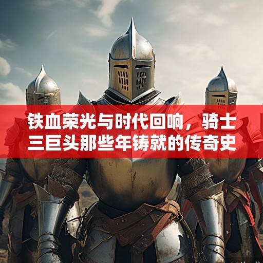 铁血荣光与时代回响，骑士三巨头那些年铸就的传奇史诗，骑士三巨头，铁血铸就的传奇史诗