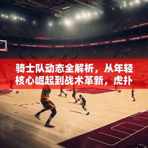 骑士队动态全解析，从年轻核心崛起到战术革新，虎扑社区热议新赛季前景，骑士年轻核心崛起与战术革新，虎扑热议新赛季前景