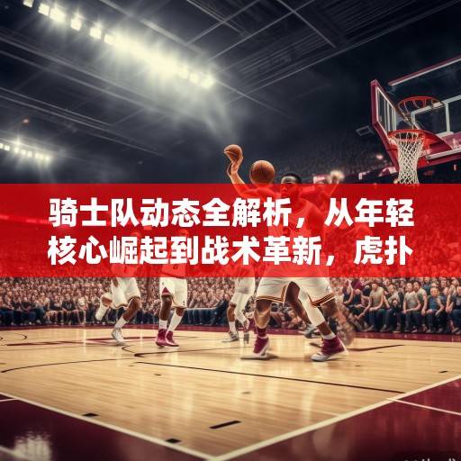 骑士队动态全解析，从年轻核心崛起到战术革新，虎扑社区热议新赛季前景，骑士年轻核心崛起与战术革新，虎扑热议新赛季前景